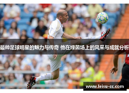 最帅足球明星的魅力与传奇 他在绿茵场上的风采与成就分析
